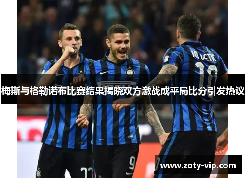 梅斯与格勒诺布比赛结果揭晓双方激战成平局比分引发热议